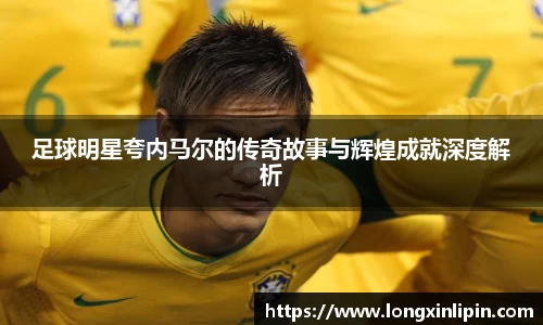 足球明星夸内马尔的传奇故事与辉煌成就深度解析